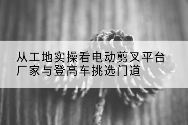 洞头电动剪叉升降平台厂家-从工地实操看电动剪叉平台厂家与登高车挑选门道