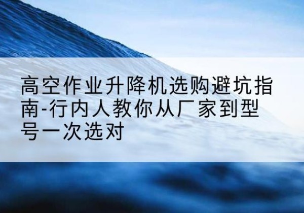洞头升降平台厂家-高空作业升降机选购避坑指南-行内人教你从厂家到型号一次选对