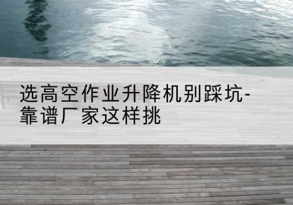 洞头剪叉式升降机厂家-选高空作业升降机别踩坑-靠谱厂家这样挑