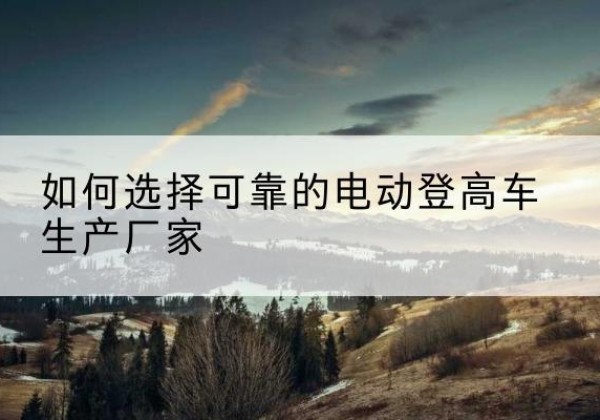 洞头电动登高车厂家-如何选择可靠的电动登高车生产厂家