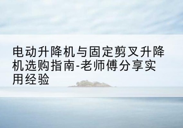 洞头电动升降机怎么选-电动升降机与固定剪叉升降机选购指南-老师傅分享实用经验