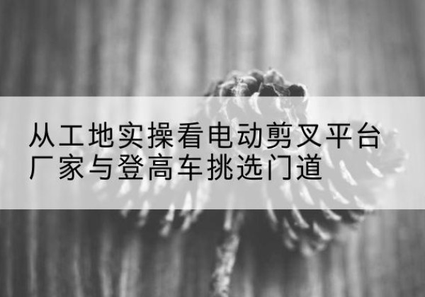洞头电动剪叉升降平台厂家-从工地实操看电动剪叉平台厂家与登高车挑选门道