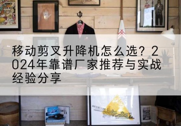 洞头升降平台厂家推荐-移动剪叉升降机怎么选？2024年靠谱厂家推荐与实战经验分享