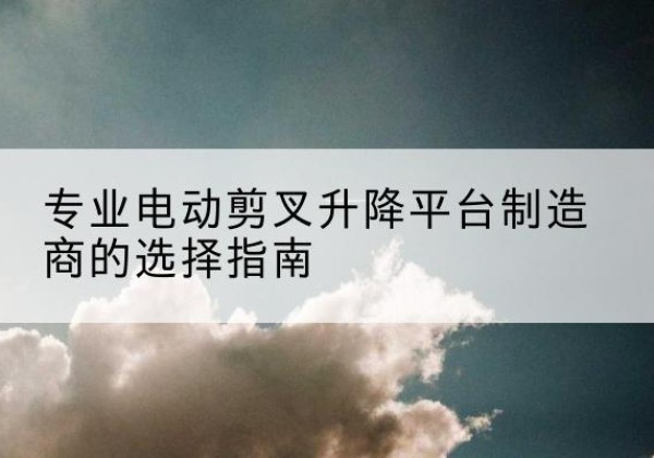 洞头电动剪叉升降平台厂家-专业电动剪叉升降平台制造商的选择指南